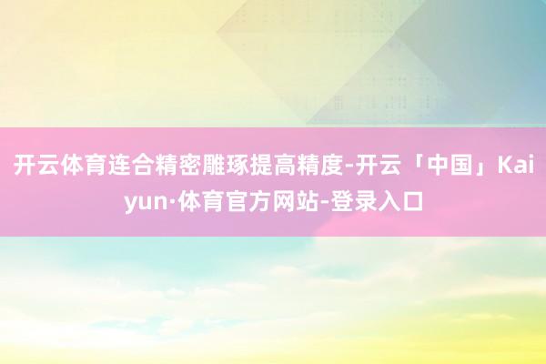 开云体育连合精密雕琢提高精度-开云「中国」Kaiyun·体育官方网站-登录入口