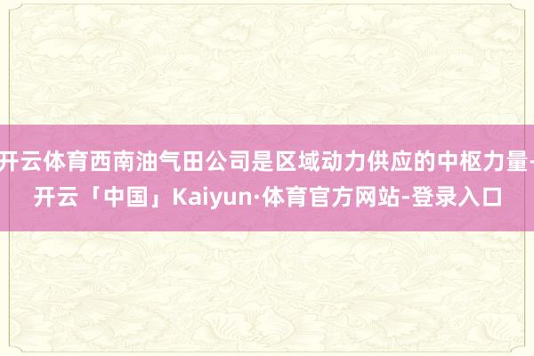 开云体育西南油气田公司是区域动力供应的中枢力量-开云「中国」Kaiyun·体育官方网站-登录入口