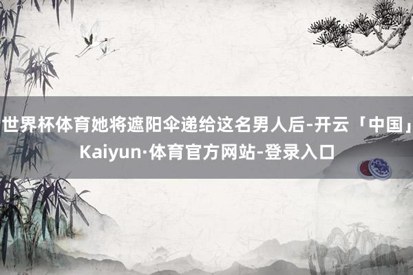 世界杯体育她将遮阳伞递给这名男人后-开云「中国」Kaiyun·体育官方网站-登录入口