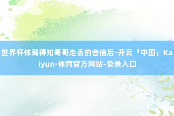 世界杯体育得知哥哥走丢的音信后-开云「中国」Kaiyun·体育官方网站-登录入口