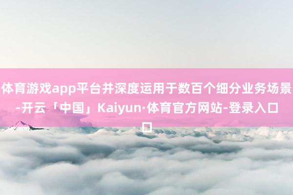 体育游戏app平台并深度运用于数百个细分业务场景-开云「中国」Kaiyun·体育官方网站-登录入口
