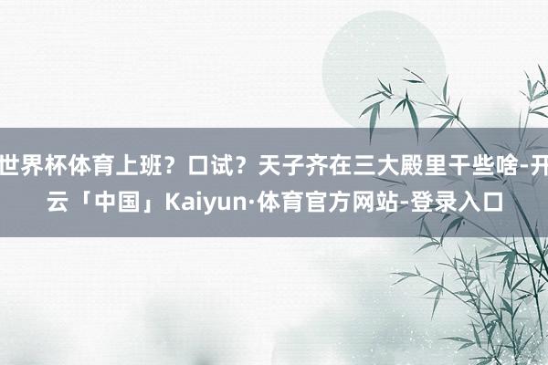 世界杯体育上班？口试？天子齐在三大殿里干些啥-开云「中国」Kaiyun·体育官方网站-登录入口