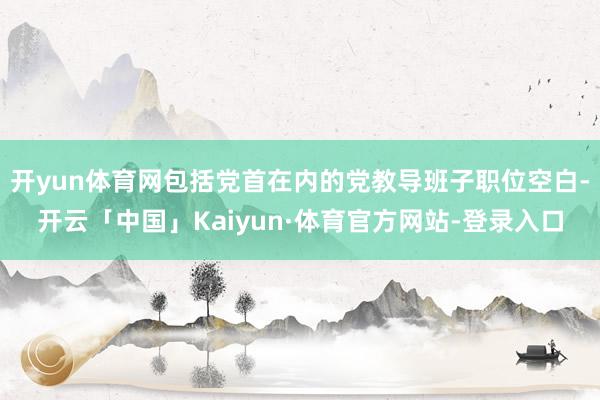 开yun体育网包括党首在内的党教导班子职位空白-开云「中国」Kaiyun·体育官方网站-登录入口