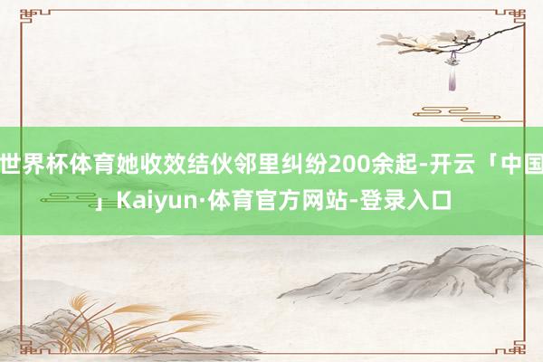 世界杯体育她收效结伙邻里纠纷200余起-开云「中国」Kaiyun·体育官方网站-登录入口