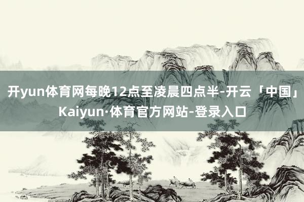 开yun体育网每晚12点至凌晨四点半-开云「中国」Kaiyun·体育官方网站-登录入口