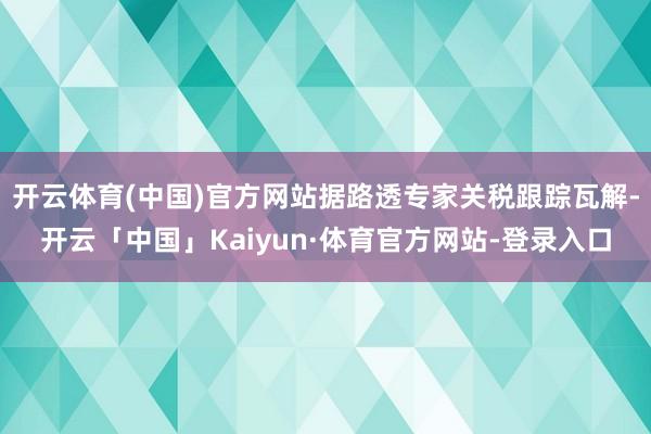 开云体育(中国)官方网站据路透专家关税跟踪瓦解-开云「中国」Kaiyun·体育官方网站-登录入口