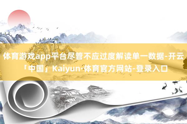 体育游戏app平台尽管不应过度解读单一数据-开云「中国」Kaiyun·体育官方网站-登录入口