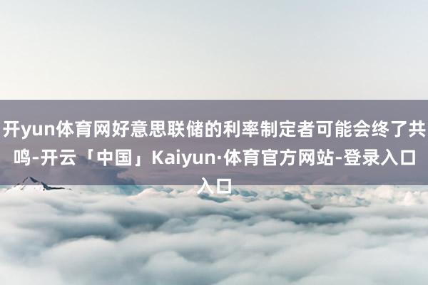 开yun体育网好意思联储的利率制定者可能会终了共鸣-开云「中国」Kaiyun·体育官方网站-登录入口