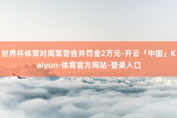 世界杯体育对周某警告并罚金2万元-开云「中国」Kaiyun·体育官方网站-登录入口