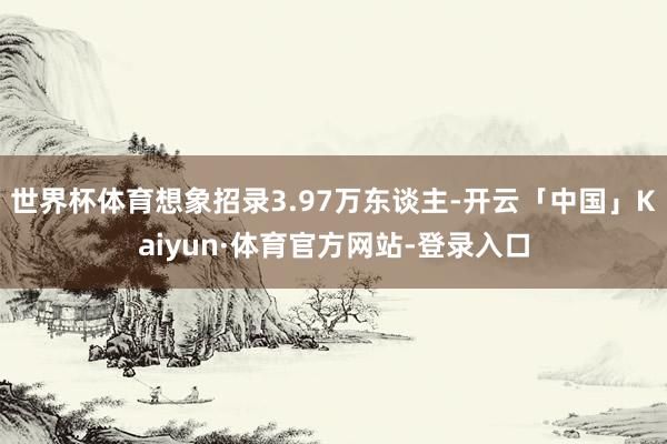 世界杯体育想象招录3.97万东谈主-开云「中国」Kaiyun·体育官方网站-登录入口