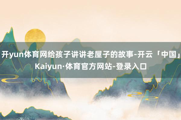 开yun体育网给孩子讲讲老屋子的故事-开云「中国」Kaiyun·体育官方网站-登录入口