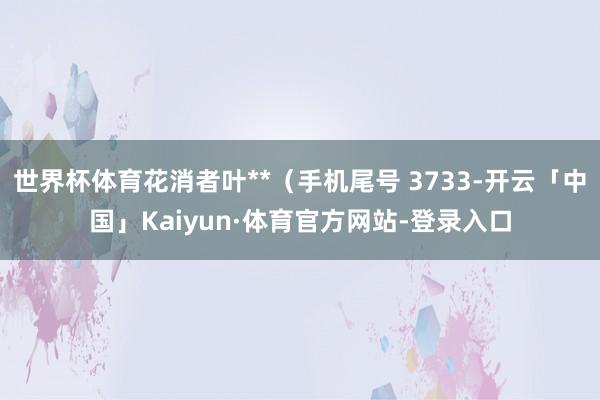 世界杯体育花消者叶**（手机尾号 3733-开云「中国」Kaiyun·体育官方网站-登录入口