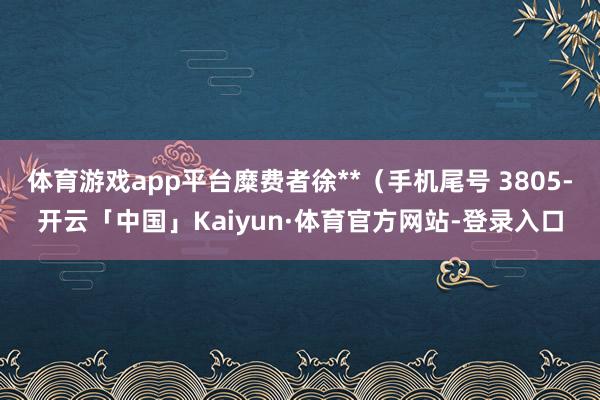 体育游戏app平台糜费者徐**（手机尾号 3805-开云「中国」Kaiyun·体育官方网站-登录入口