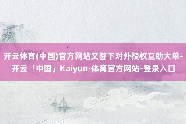 开云体育(中国)官方网站又签下对外授权互助大单-开云「中国」Kaiyun·体育官方网站-登录入口