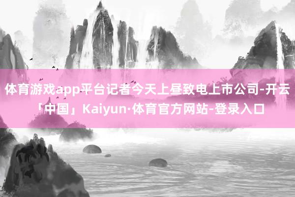体育游戏app平台记者今天上昼致电上市公司-开云「中国」Kaiyun·体育官方网站-登录入口