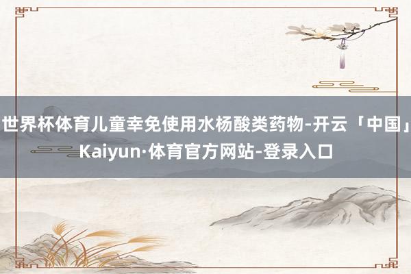 世界杯体育儿童幸免使用水杨酸类药物-开云「中国」Kaiyun·体育官方网站-登录入口