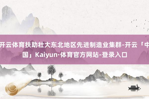 开云体育扶助壮大东北地区先进制造业集群-开云「中国」Kaiyun·体育官方网站-登录入口