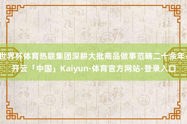 世界杯体育热联集团深耕大批商品做事范畴二十余年-开云「中国」Kaiyun·体育官方网站-登录入口