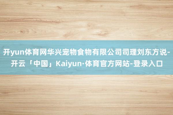 开yun体育网华兴宠物食物有限公司司理刘东方说-开云「中国」Kaiyun·体育官方网站-登录入口