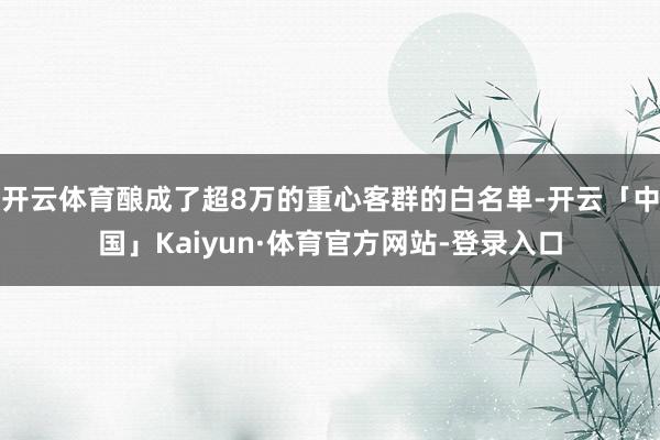 开云体育酿成了超8万的重心客群的白名单-开云「中国」Kaiyun·体育官方网站-登录入口