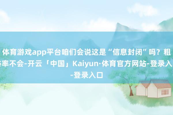 体育游戏app平台咱们会说这是“信息封闭”吗？粗俗率不会-开云「中国」Kaiyun·体育官方网站-登录入口