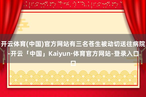 开云体育(中国)官方网站有三名苍生被动切送往病院-开云「中国」Kaiyun·体育官方网站-登录入口