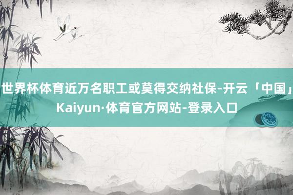世界杯体育近万名职工或莫得交纳社保-开云「中国」Kaiyun·体育官方网站-登录入口
