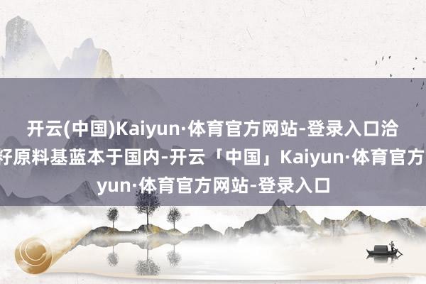 开云(中国)Kaiyun·体育官方网站-登录入口洽洽瓜子的葵花籽原料基蓝本于国内-开云「中国」Kaiyun·体育官方网站-登录入口
