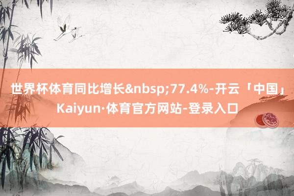 世界杯体育同比增长&nbsp;77.4%-开云「中国」Kaiyun·体育官方网站-登录入口