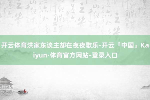 开云体育洪家东谈主却在夜夜歌乐-开云「中国」Kaiyun·体育官方网站-登录入口