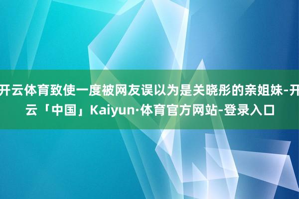 开云体育致使一度被网友误以为是关晓彤的亲姐妹-开云「中国」Kaiyun·体育官方网站-登录入口