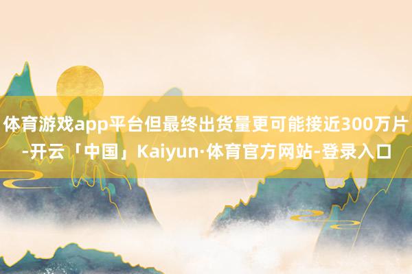 体育游戏app平台但最终出货量更可能接近300万片-开云「中国」Kaiyun·体育官方网站-登录入口