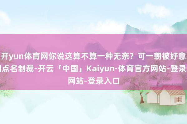 开yun体育网你说这算不算一种无奈？可一朝被好意思国点名制裁-开云「中国」Kaiyun·体育官方网站-登录入口
