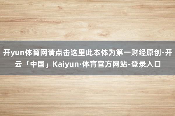 开yun体育网请点击这里此本体为第一财经原创-开云「中国」Kaiyun·体育官方网站-登录入口