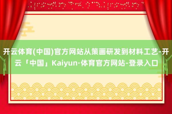 开云体育(中国)官方网站从策画研发到材料工艺-开云「中国」Kaiyun·体育官方网站-登录入口