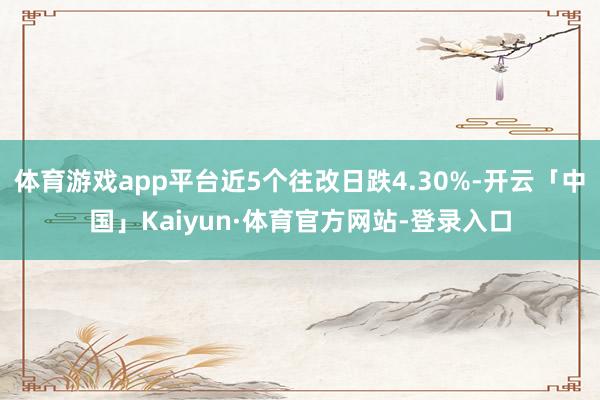 体育游戏app平台近5个往改日跌4.30%-开云「中国」Kaiyun·体育官方网站-登录入口