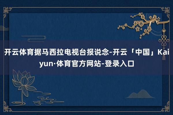 开云体育据马西拉电视台报说念-开云「中国」Kaiyun·体育官方网站-登录入口