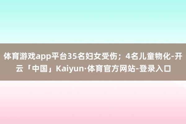 体育游戏app平台35名妇女受伤；4名儿童物化-开云「中国」Kaiyun·体育官方网站-登录入口