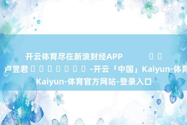 开云体育尽在新浪财经APP            						包袱裁剪：卢昱君 							-开云「中国」Kaiyun·体育官方网站-登录入口