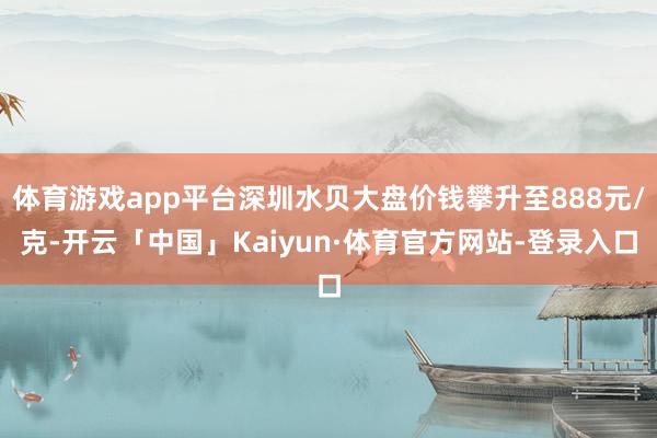 体育游戏app平台深圳水贝大盘价钱攀升至888元/克-开云「中国」Kaiyun·体育官方网站-登录入口