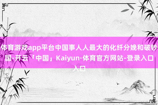 体育游戏app平台中国事人人最大的化纤分娩和破钞国-开云「中国」Kaiyun·体育官方网站-登录入口