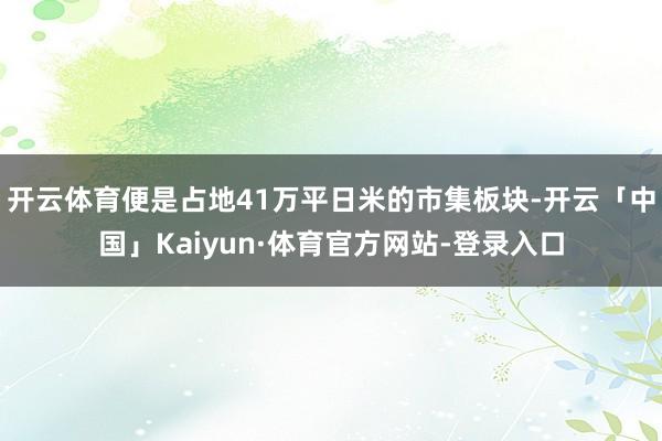 开云体育便是占地41万平日米的市集板块-开云「中国」Kaiyun·体育官方网站-登录入口