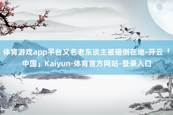 体育游戏app平台又名老东谈主被砸倒在地-开云「中国」Kaiyun·体育官方网站-登录入口