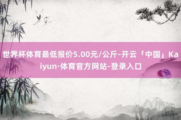 世界杯体育最低报价5.00元/公斤-开云「中国」Kaiyun·体育官方网站-登录入口