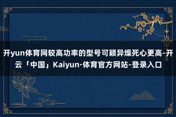 开yun体育网较高功率的型号可颖异燥死心更高-开云「中国」Kaiyun·体育官方网站-登录入口