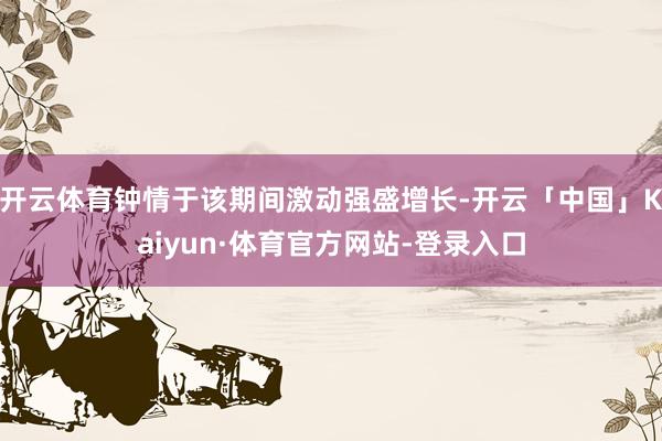 开云体育钟情于该期间激动强盛增长-开云「中国」Kaiyun·体育官方网站-登录入口