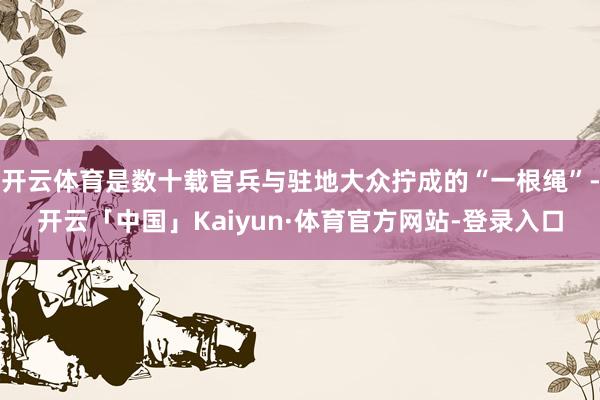 开云体育是数十载官兵与驻地大众拧成的“一根绳”-开云「中国」Kaiyun·体育官方网站-登录入口