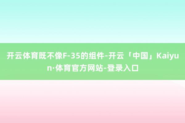 开云体育既不像F-35的组件-开云「中国」Kaiyun·体育官方网站-登录入口