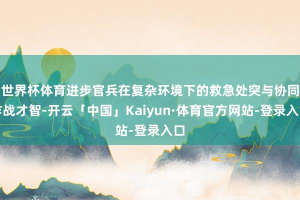 世界杯体育进步官兵在复杂环境下的救急处突与协同作战才智-开云「中国」Kaiyun·体育官方网站-登录入口