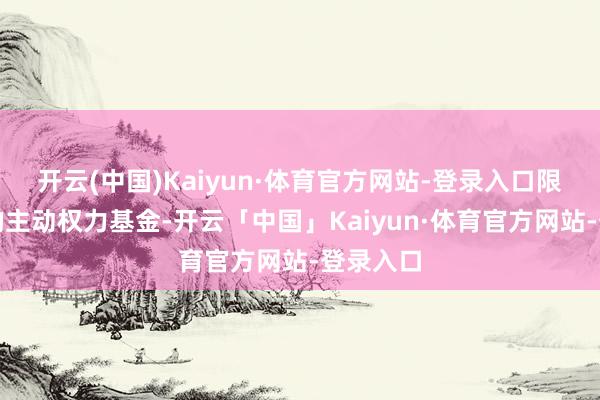 开云(中国)Kaiyun·体育官方网站-登录入口限制较大的主动权力基金-开云「中国」Kaiyun·体育官方网站-登录入口